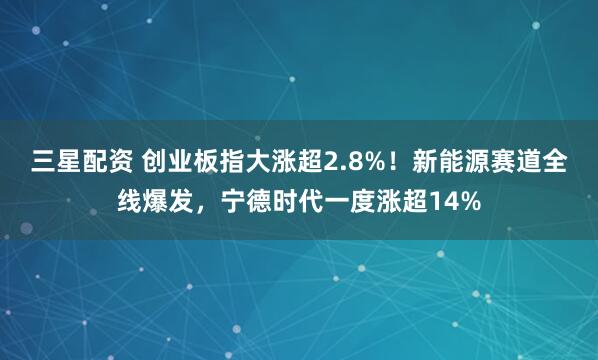 三星配资 创业板指大涨超2.8%！新能源赛道全线爆发，宁德时代一度涨超14%