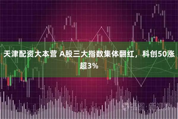 天津配资大本营 A股三大指数集体翻红，科创50涨超3%