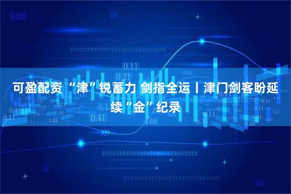 可盈配资 “津”锐蓄力 剑指全运丨津门剑客盼延续“金”纪录