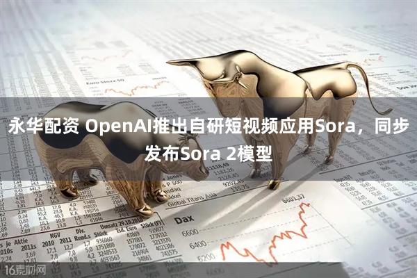 永华配资 OpenAI推出自研短视频应用Sora，同步发布Sora 2模型