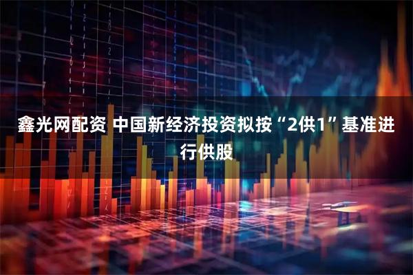 鑫光网配资 中国新经济投资拟按“2供1”基准进行供股