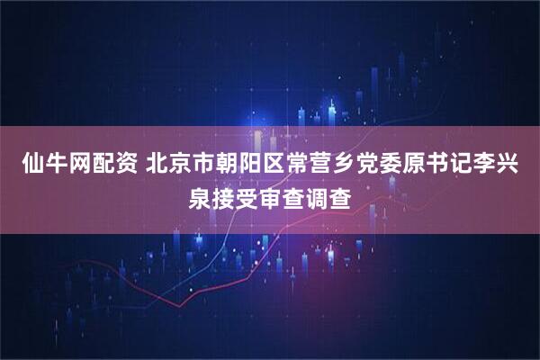仙牛网配资 北京市朝阳区常营乡党委原书记李兴泉接受审查调查