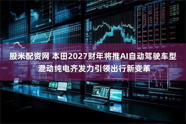 股米配资网 本田2027财年将推AI自动驾驶车型 混动纯电齐发力引领出行新变革
