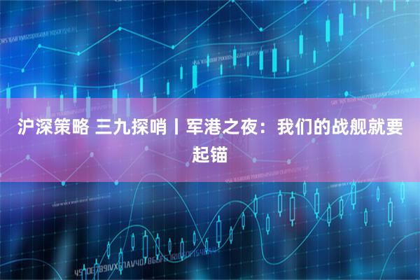 沪深策略 三九探哨丨军港之夜：我们的战舰就要起锚