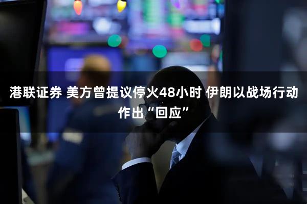 港联证券 美方曾提议停火48小时 伊朗以战场行动作出“回应”