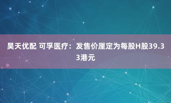 昊天优配 可孚医疗：发售价厘定为每股H股39.33港元