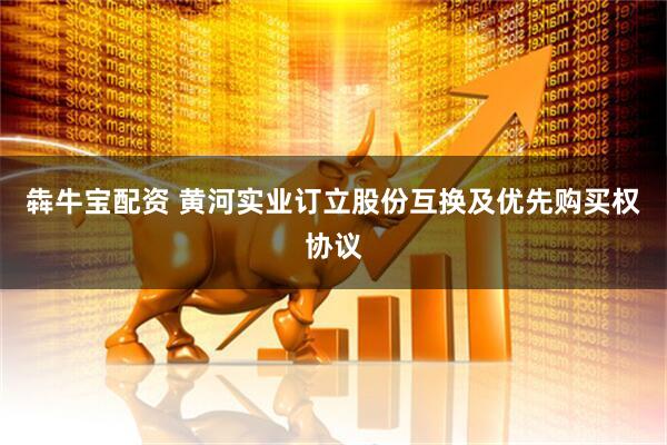 犇牛宝配资 黄河实业订立股份互换及优先购买权协议