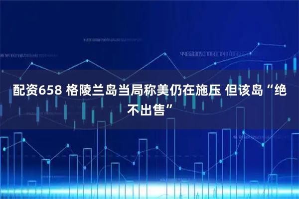 配资658 格陵兰岛当局称美仍在施压 但该岛“绝不出售”